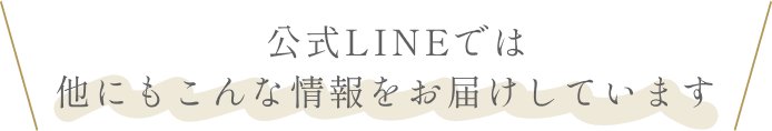 公式LINEでは、他にもこんな情報をお届けしています